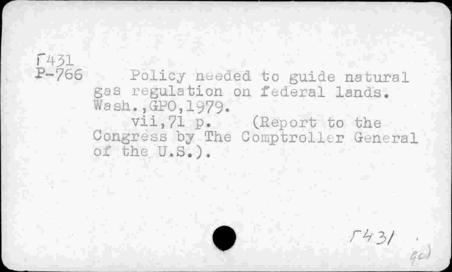 ﻿T431
P-766 Policy needed to guide natural gas regulation on federal lands. Wash.?GPO,1979.
vii,71 p. (Report to the Congress by The Comptroller General of the U.S.).
m/
i
Qc)